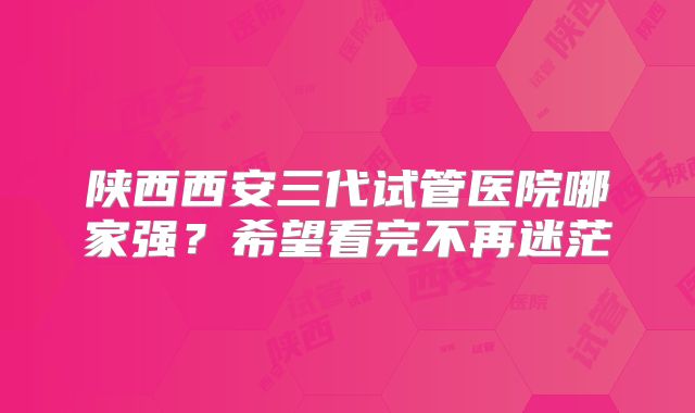 陕西西安三代试管医院哪家强？希望看完不再迷茫