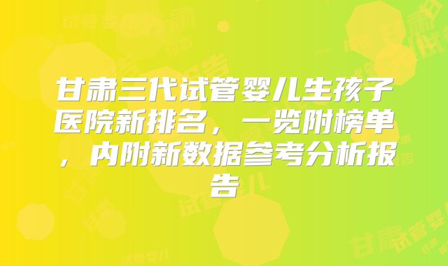 甘肃三代试管婴儿生孩子医院新排名，一览附榜单，内附新数据参考分析报告