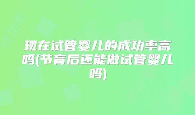 现在试管婴儿的成功率高吗(节育后还能做试管婴儿吗)