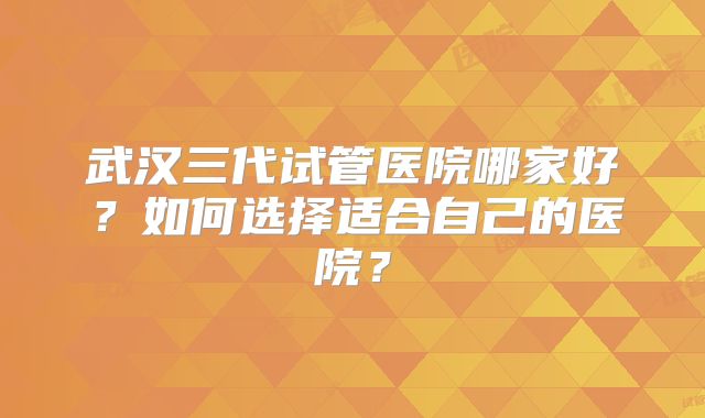 武汉三代试管医院哪家好?如何选择适合自己的医院?