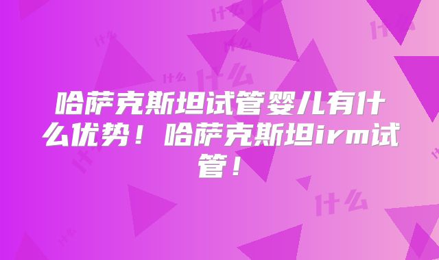 哈萨克斯坦试管婴儿有什么优势！哈萨克斯坦irm试管！