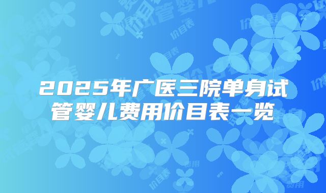 2025年广医三院单身试管婴儿费用价目表一览