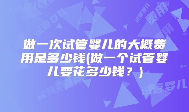 做一次试管婴儿的大概费用是多少钱(做一个试管婴儿要花多少钱?)