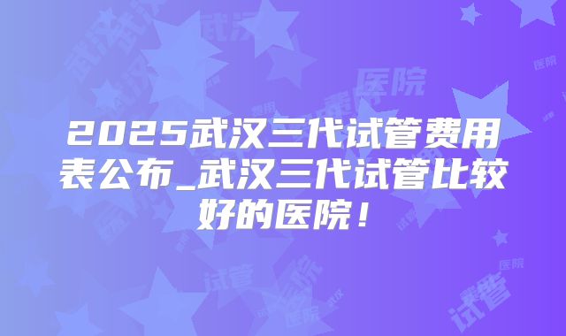 2025武汉三代试管费用表公布_武汉三代试管比较好的医院！