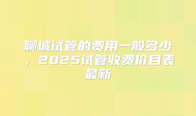 聊城试管的费用一般多少，2025试管收费价目表最新