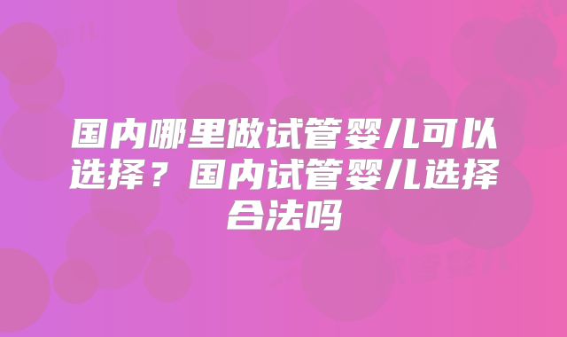 国内哪里做试管婴儿可以选择?国内试管婴儿选择合法吗