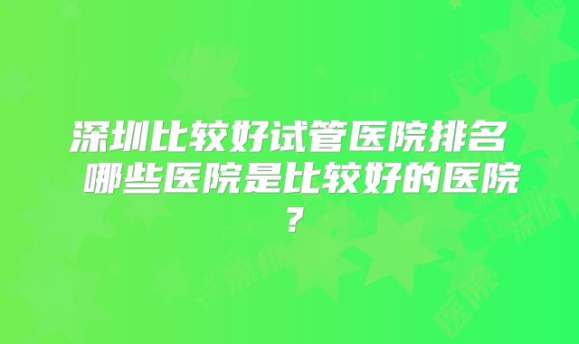 深圳比较好试管医院排名 哪些医院是比较好的医院？