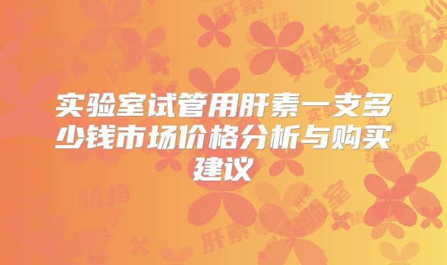 实验室试管用肝素一支多少钱市场价格分析与购买建议