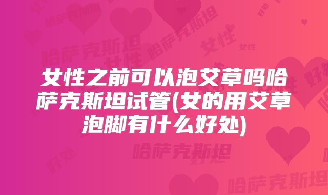 女性之前可以泡艾草吗哈萨克斯坦试管(女的用艾草泡脚有什么好处)