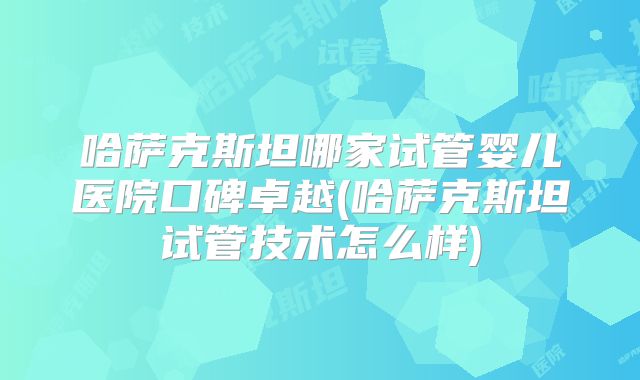 哈萨克斯坦哪家试管婴儿医院口碑卓越(哈萨克斯坦试管技术怎么样)