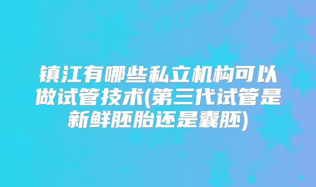 镇江有哪些私立机构可以做试管技术(第三代试管是新鲜胚胎还是囊胚)