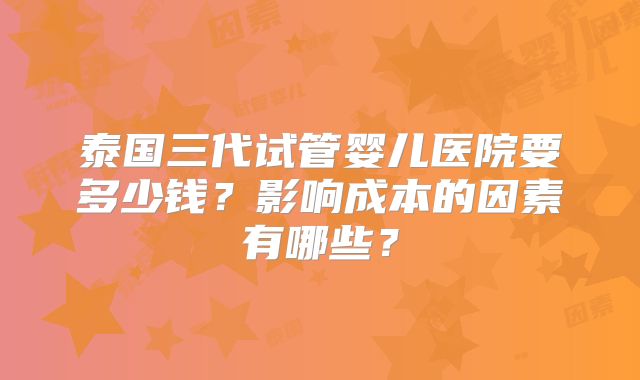 泰国三代试管婴儿医院要多少钱？影响成本的因素有哪些？