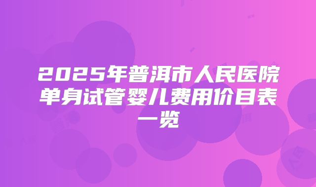 2025年普洱市人民医院单身试管婴儿费用价目表一览
