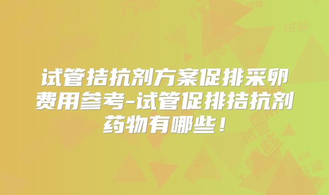试管拮抗剂方案促排采卵费用参考-试管促排拮抗剂药物有哪些!