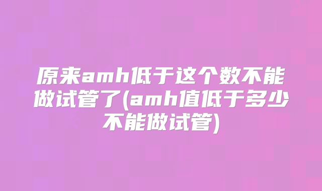 原来amh低于这个数不能做试管了(amh值低于多少不能做试管)