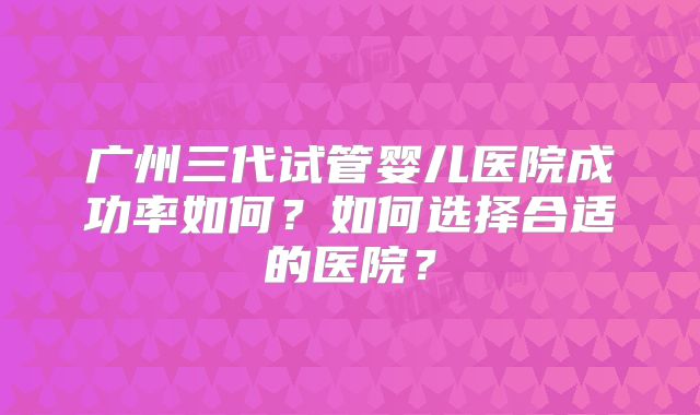 广州三代试管婴儿医院成功率如何？如何选择合适的医院？