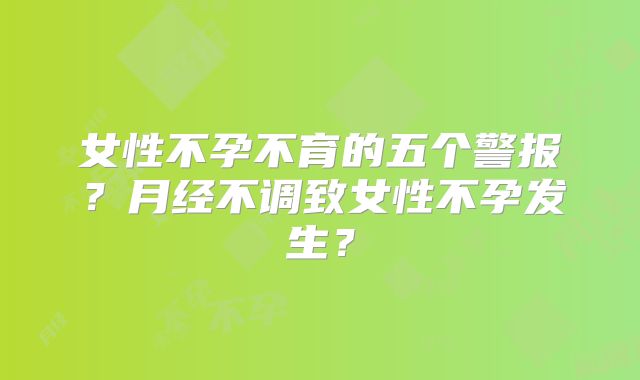 女性不孕不育的五个警报？月经不调致女性不孕发生？