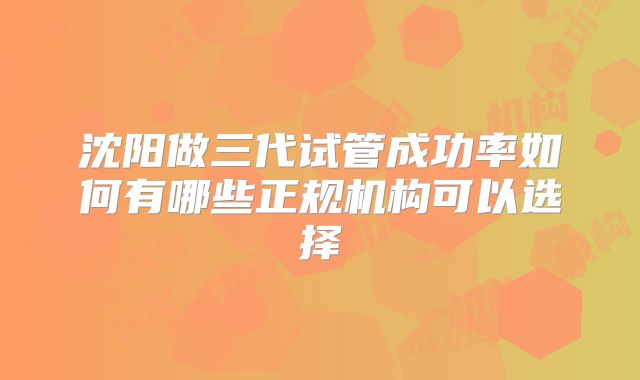 沈阳做三代试管成功率如何有哪些正规机构可以选择