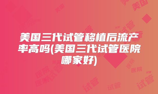 美国三代试管移植后流产率高吗(美国三代试管医院哪家好)