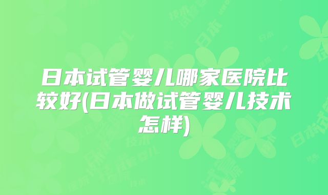 日本试管婴儿哪家医院比较好(日本做试管婴儿技术怎样)