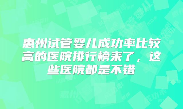 惠州试管婴儿成功率比较高的医院排行榜来了，这些医院都是不错