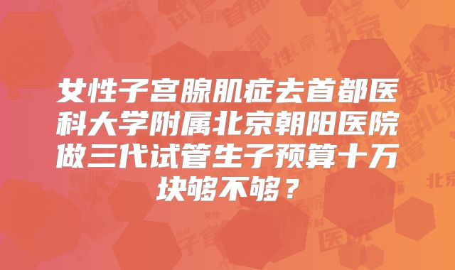 女性子宫腺肌症去首都医科大学附属北京朝阳医院做三代试管生子预算十万块够不够？