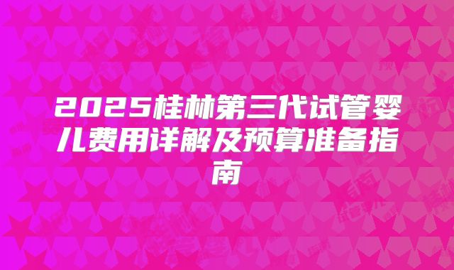 2025桂林第三代试管婴儿费用详解及预算准备指南