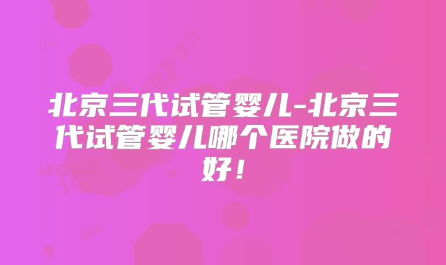 北京三代试管婴儿-北京三代试管婴儿哪个医院做的好！