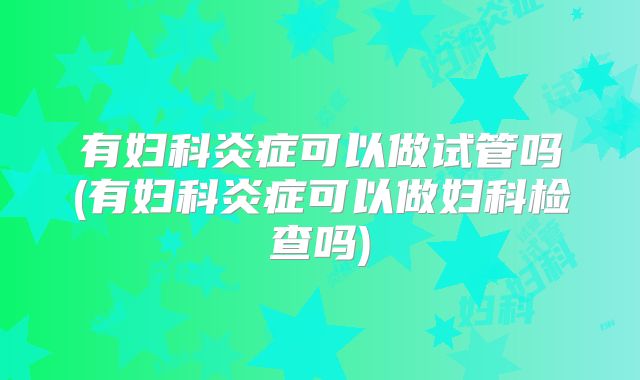 有妇科炎症可以做试管吗(有妇科炎症可以做妇科检查吗)