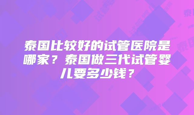 泰国比较好的试管医院是哪家？泰国做三代试管婴儿要多少钱？