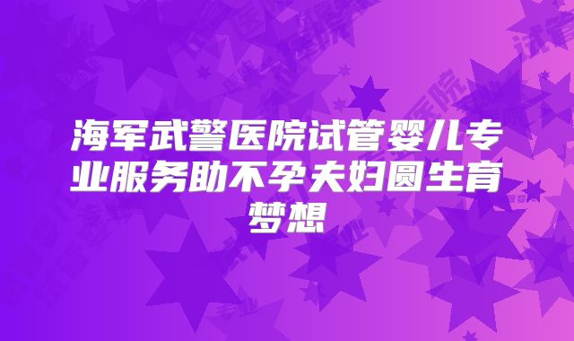 海军武警医院试管婴儿专业服务助不孕夫妇圆生育梦想