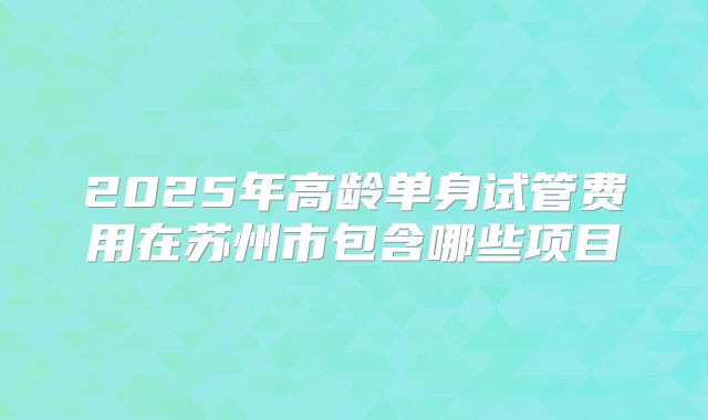 2025年高龄单身试管费用在苏州市包含哪些项目