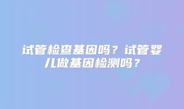 试管检查基因吗？试管婴儿做基因检测吗？