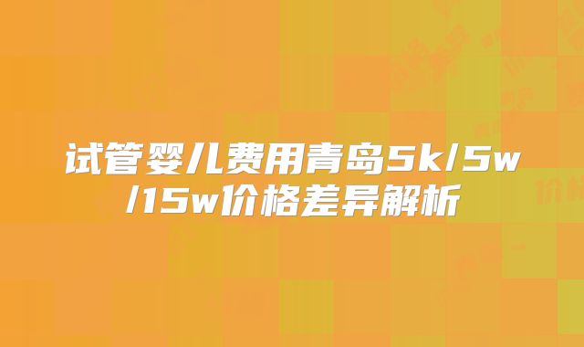 试管婴儿费用青岛5k/5w/15w价格差异解析