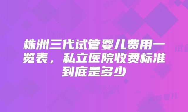 株洲三代试管婴儿费用一览表，私立医院收费标准到底是多少