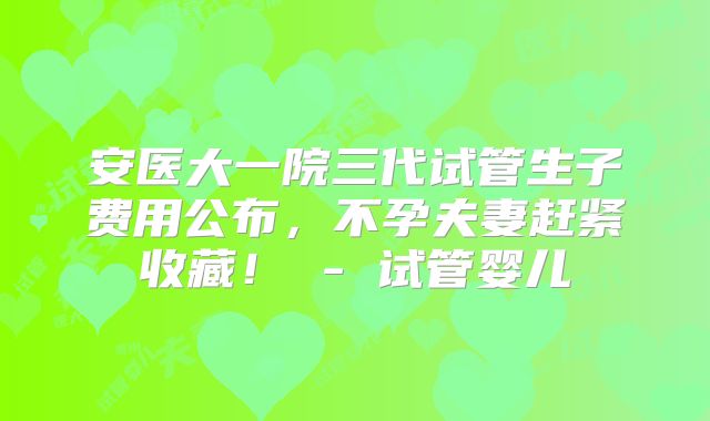安医大一院三代试管生子费用公布,不孕夫妻赶紧收藏! - 试管婴儿