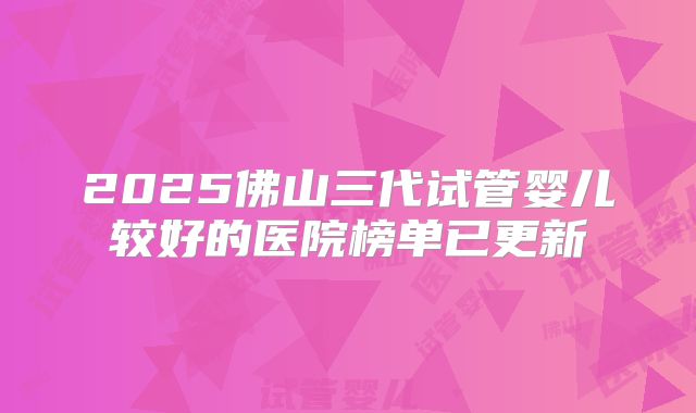 2025佛山三代试管婴儿较好的医院榜单已更新