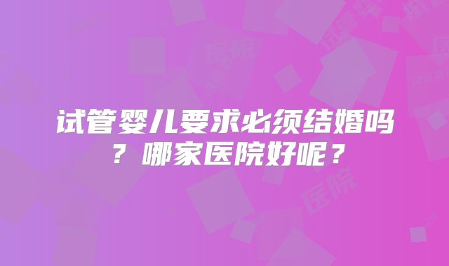 试管婴儿要求必须结婚吗?哪家医院好呢?