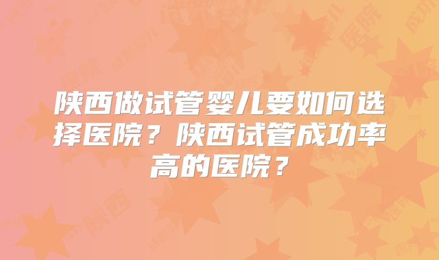 陕西做试管婴儿要如何选择医院？陕西试管成功率高的医院？