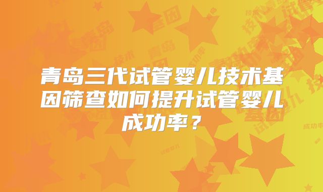 青岛三代试管婴儿技术基因筛查如何提升试管婴儿成功率？
