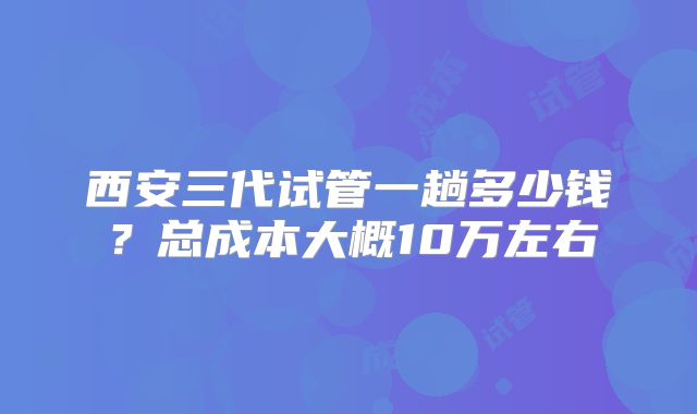 西安三代试管一趟多少钱？总成本大概10万左右
