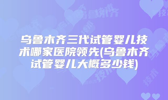 乌鲁木齐三代试管婴儿技术哪家医院领先(乌鲁木齐试管婴儿大概多少钱)
