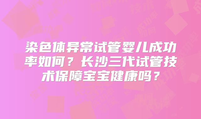 染色体异常试管婴儿成功率如何？长沙三代试管技术保障宝宝健康吗？