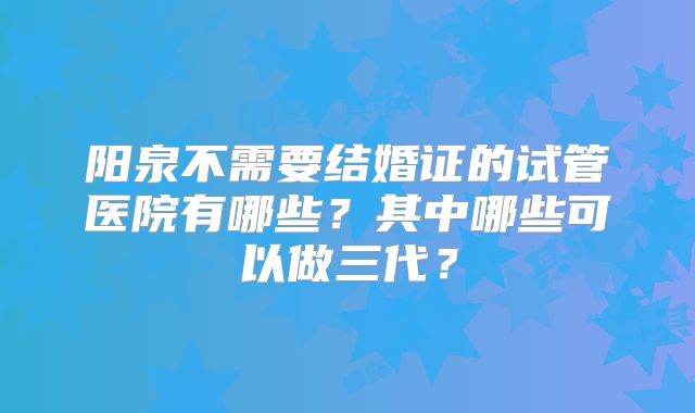 阳泉不需要结婚证的试管医院有哪些？其中哪些可以做三代？
