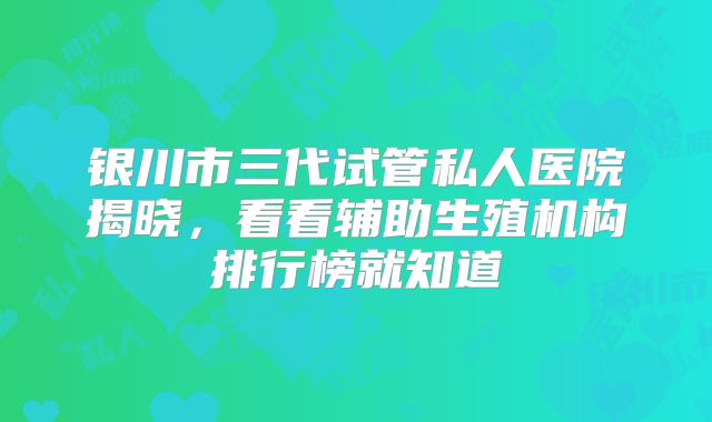 银川市三代试管私人医院揭晓，看看辅助生殖机构排行榜就知道