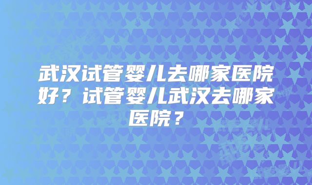 武汉试管婴儿去哪家医院好？试管婴儿武汉去哪家医院？