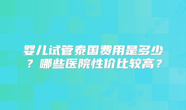 婴儿试管泰国费用是多少?哪些医院性价比较高?
