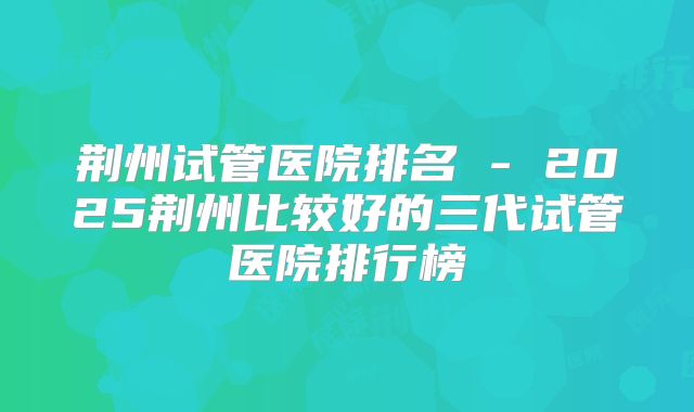 荆州试管医院排名 - 2025荆州比较好的三代试管医院排行榜