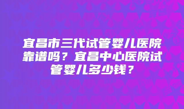 宜昌市三代试管婴儿医院靠谱吗？宜昌中心医院试管婴儿多少钱？