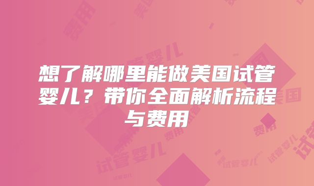 想了解哪里能做美国试管婴儿？带你全面解析流程与费用
